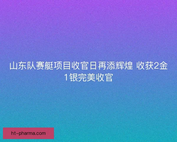 山东队赛艇项目收官日再添辉煌 收获2金1银完美收官