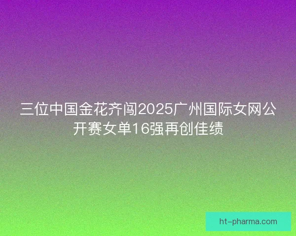 三位中国金花齐闯2025广州国际女网公开赛女单16强再创佳绩