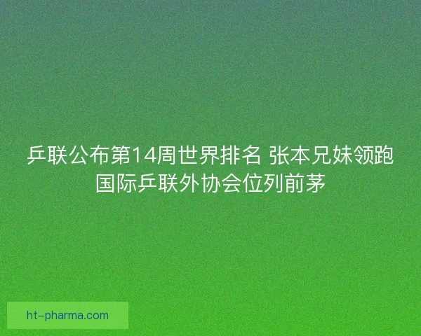 乒联公布第14周世界排名 张本兄妹领跑国际乒联外协会位列前茅