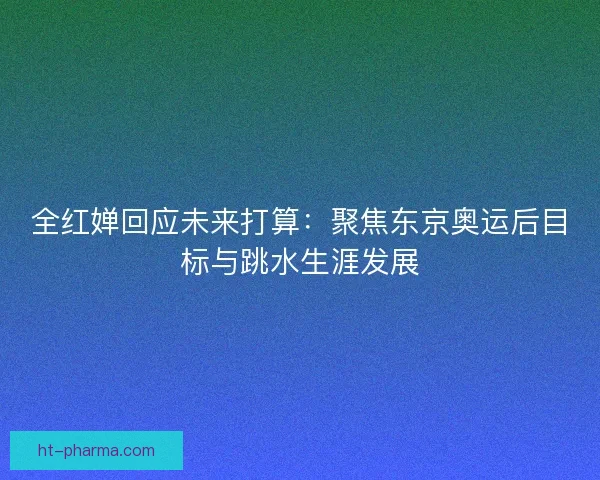 全红婵回应未来打算：聚焦东京奥运后目标与跳水生涯发展